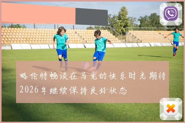 略伦特畅谈在马竞的快乐时光期待2026年继续保持良好状态