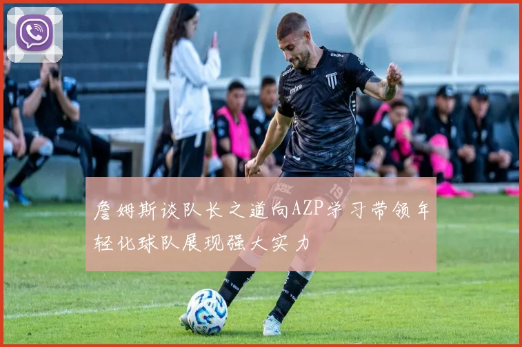 詹姆斯谈队长之道向AZP学习带领年轻化球队展现强大实力