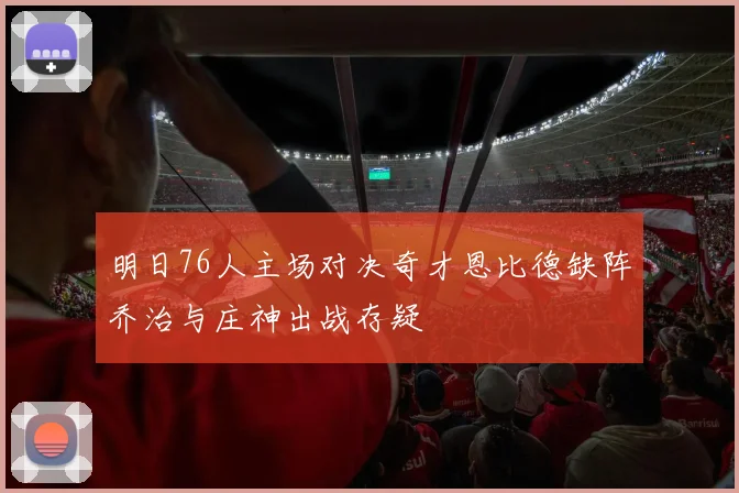 明日76人主场对决奇才恩比德缺阵乔治与庄神出战存疑