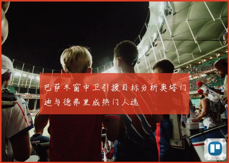 巴萨冬窗中卫引援目标分析奥塔门迪与德弗里成热门人选