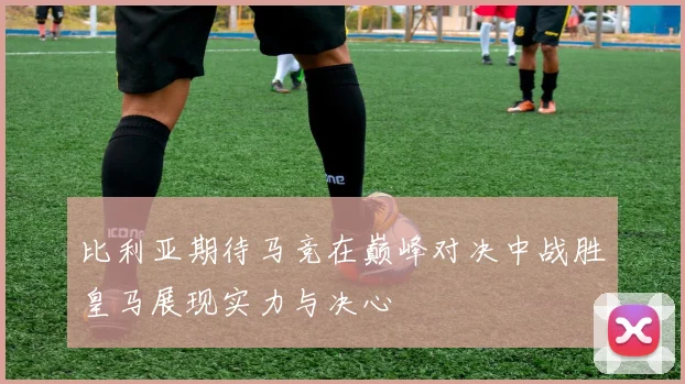 比利亚期待马竞在巅峰对决中战胜皇马展现实力与决心