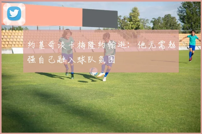 约基奇谈卡梅隆约翰逊：他无需勉强自己融入球队氛围