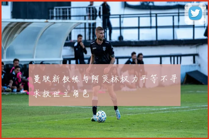 曼联新教练与阿莫林权力平等不寻求救世主角色
