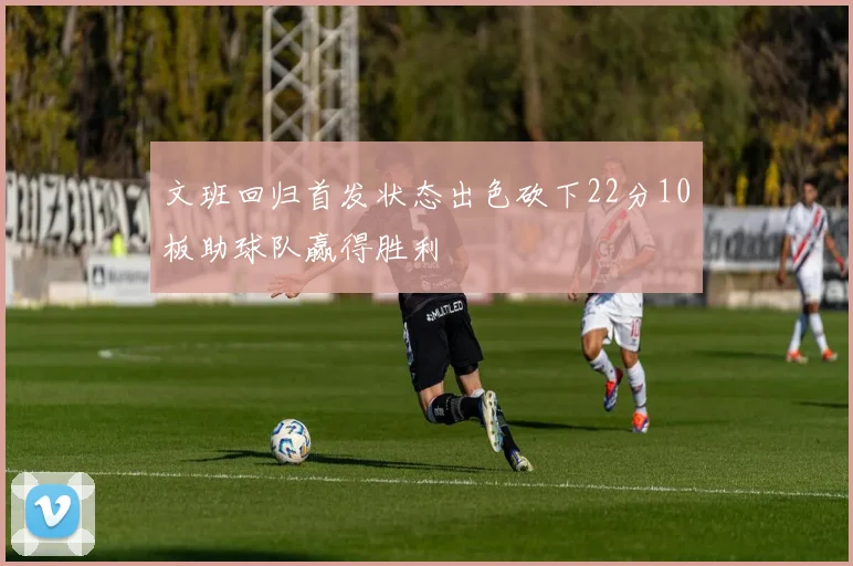 文班回归首发状态出色砍下22分10板助球队赢得胜利