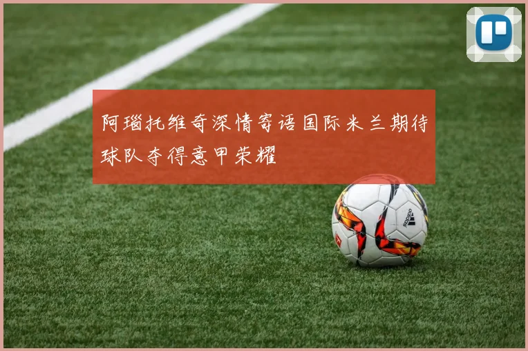 阿瑙托维奇深情寄语国际米兰期待球队夺得意甲荣耀
