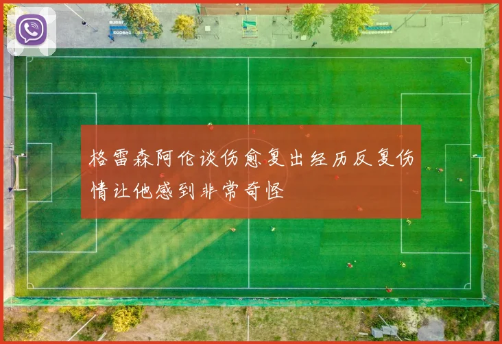 格雷森阿伦谈伤愈复出经历反复伤情让他感到非常奇怪
