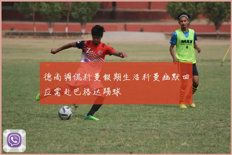 德尚调侃科曼假期生活科曼幽默回应需赴巴格达踢球