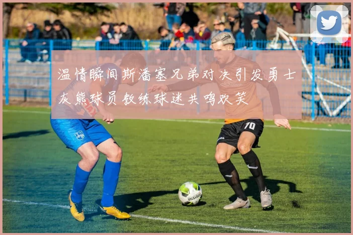 温情瞬间斯潘塞兄弟对决引发勇士灰熊球员教练球迷共鸣欢笑
