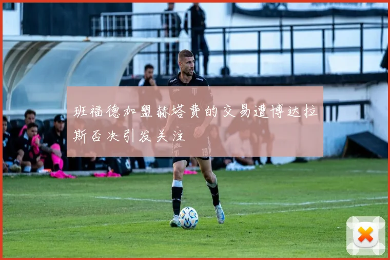 班福德加盟赫塔费的交易遭博达拉斯否决引发关注