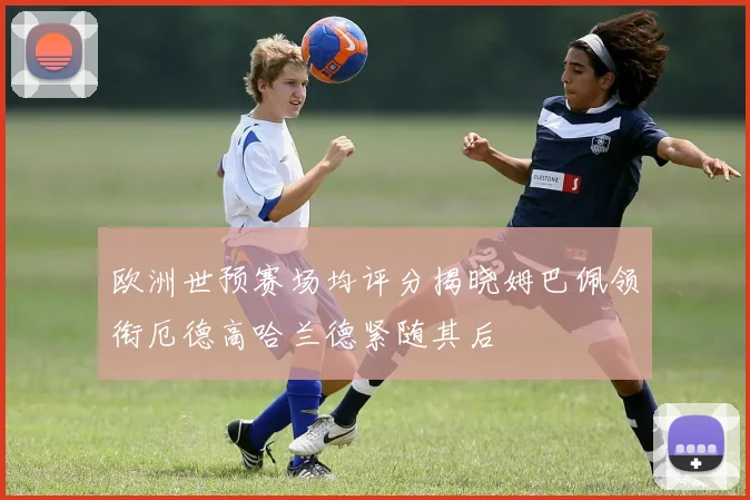 欧洲世预赛场均评分揭晓姆巴佩领衔厄德高哈兰德紧随其后