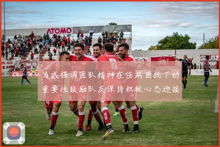 马威强调团队精神在伤病困扰下的重要性鼓励队友保持积极心态迎接挑战