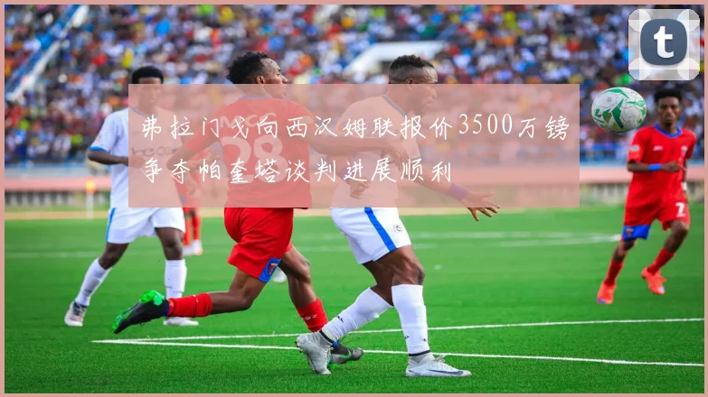 弗拉门戈向西汉姆联报价3500万镑争夺帕奎塔谈判进展顺利