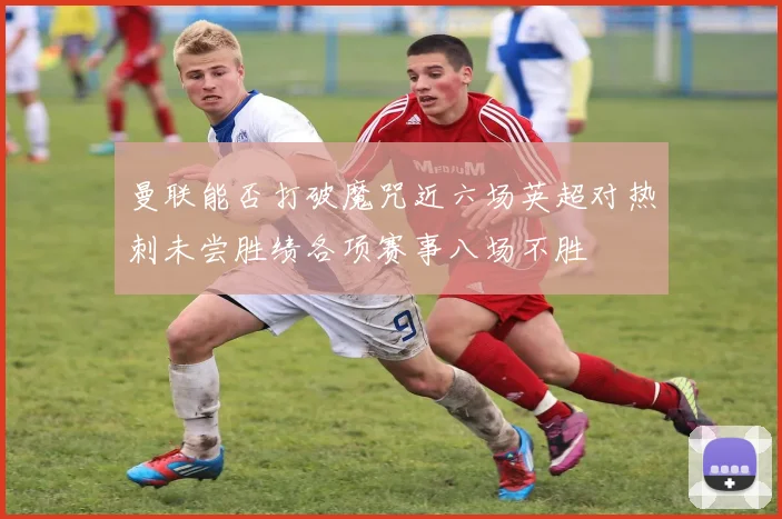 曼联能否打破魔咒近六场英超对热刺未尝胜绩各项赛事八场不胜
