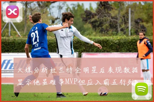 火媒分析杜兰特全明星后表现数据显示他虽难争MVP但应入前五行列